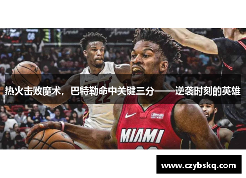 热火击败魔术，巴特勒命中关键三分——逆袭时刻的英雄