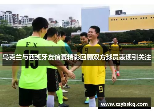 乌克兰与西班牙友谊赛精彩回顾双方球员表现引关注